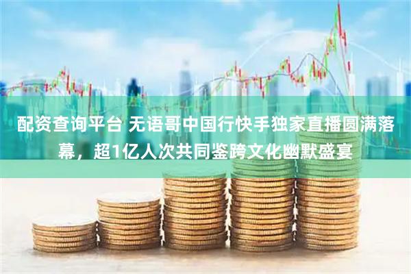 配资查询平台 无语哥中国行快手独家直播圆满落幕，超1亿人次共同鉴跨文化幽默盛宴
