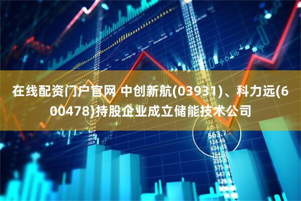 在线配资门户官网 中创新航(03931)、科力远(600478)持股企业成立储能技术公司