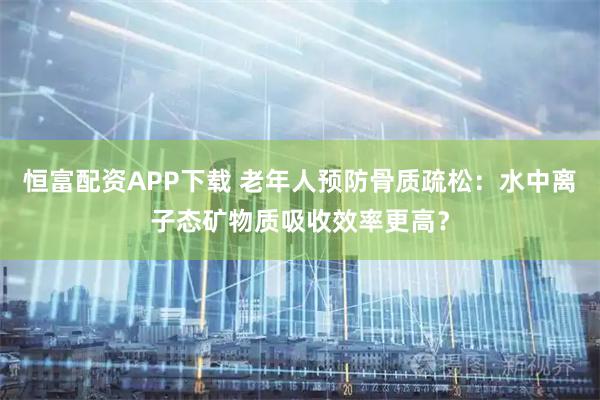 恒富配资APP下载 老年人预防骨质疏松：水中离子态矿物质吸收效率更高？