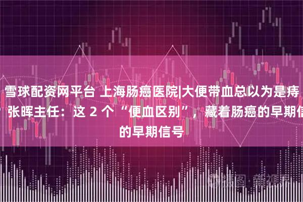 雪球配资网平台 上海肠癌医院|大便带血总以为是痔疮？张晖主任：这 2 个 “便血区别”，藏着肠癌的早期信号