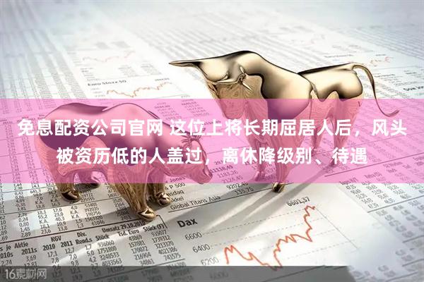 免息配资公司官网 这位上将长期屈居人后，风头被资历低的人盖过，离休降级别、待遇