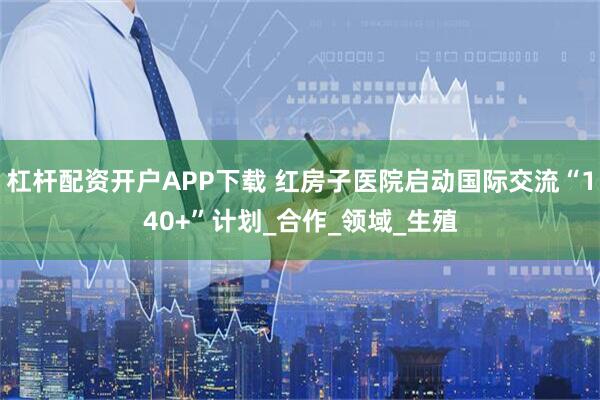 杠杆配资开户APP下载 红房子医院启动国际交流“140+”计划_合作_领域_生殖