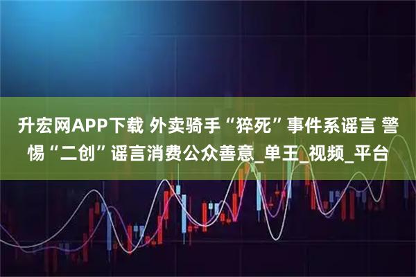 升宏网APP下载 外卖骑手“猝死”事件系谣言 警惕“二创”谣言消费公众善意_单王_视频_平台