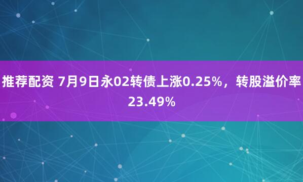 推荐配资 7月9日永02转债上涨0.25%，转股溢价率23.49%