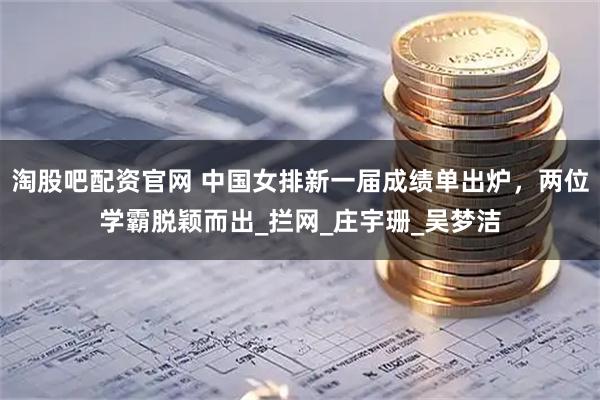 淘股吧配资官网 中国女排新一届成绩单出炉，两位学霸脱颖而出_拦网_庄宇珊_吴梦洁