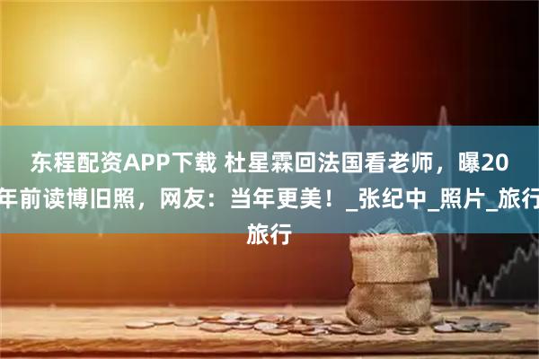 东程配资APP下载 杜星霖回法国看老师，曝20年前读博旧照，网友：当年更美！_张纪中_照片_旅行