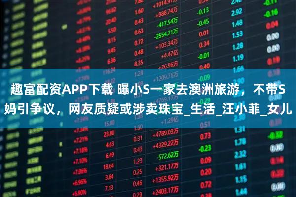 趣富配资APP下载 曝小S一家去澳洲旅游，不带S妈引争议，网友质疑或涉卖珠宝_生活_汪小菲_女儿