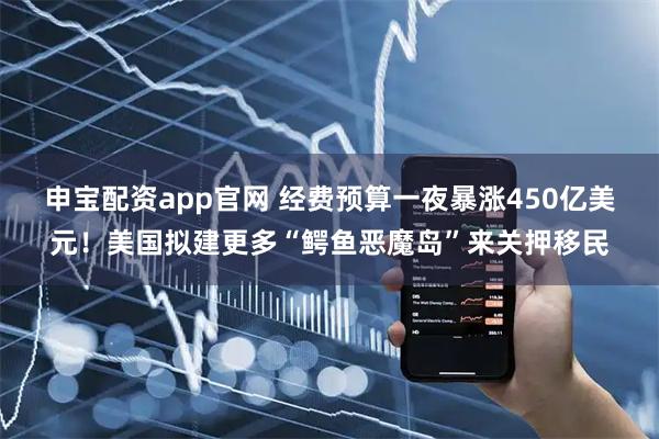 申宝配资app官网 经费预算一夜暴涨450亿美元！美国拟建更多“鳄鱼恶魔岛”来关押移民