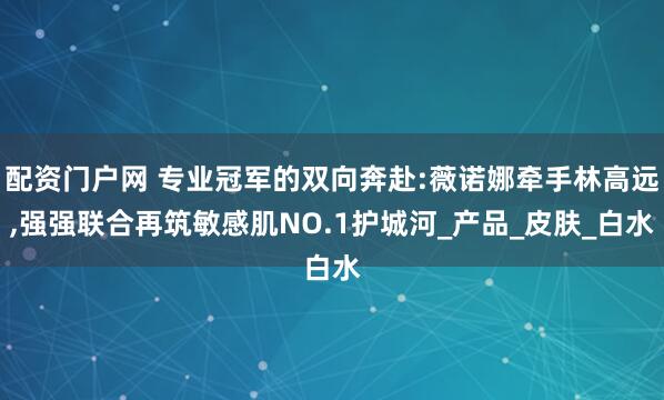 配资门户网 专业冠军的双向奔赴:薇诺娜牵手林高远,强强联合再筑敏感肌NO.1护城河_产品_皮肤_白水