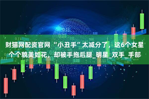 财猫网配资官网 “小丑手”太减分了，这6个女星个个貌美如花，却被手拖后腿_明星_双手_手部