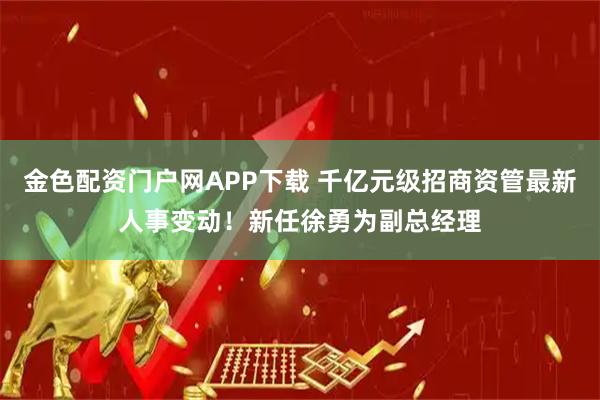 金色配资门户网APP下载 千亿元级招商资管最新人事变动！新任徐勇为副总经理