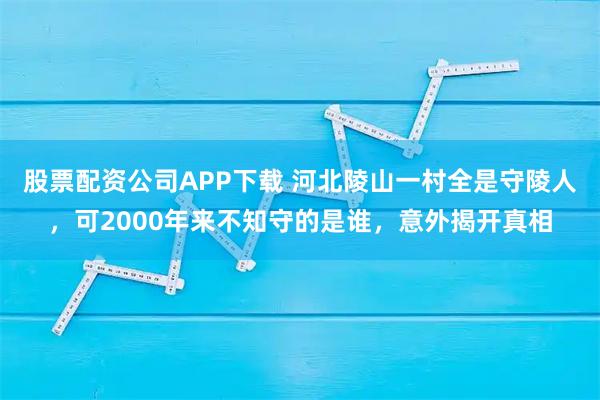 股票配资公司APP下载 河北陵山一村全是守陵人，可2000年来不知守的是谁，意外揭开真相