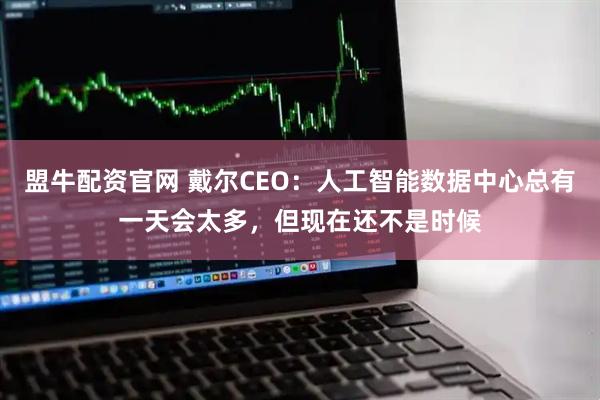 盟牛配资官网 戴尔CEO：人工智能数据中心总有一天会太多，但现在还不是时候
