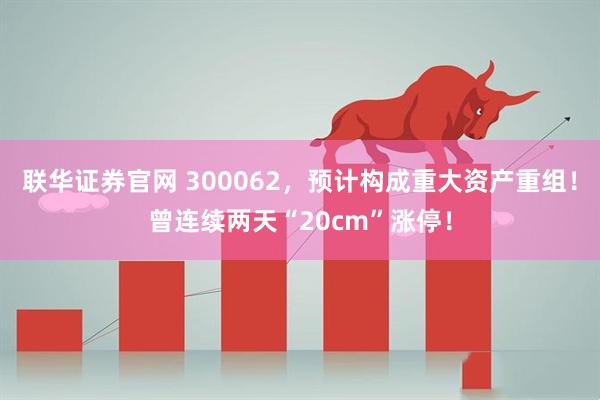 联华证券官网 300062，预计构成重大资产重组！曾连续两天“20cm”涨停！