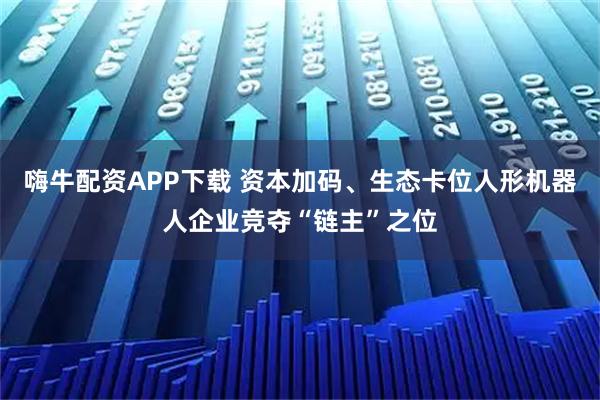 嗨牛配资APP下载 资本加码、生态卡位人形机器人企业竞夺“链主”之位