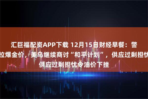 汇巨福配资APP下载 12月15日财经早餐：警惕地缘风险拉爆金价，美乌继续商讨“和平计划”，供应过剩担忧令油价下挫