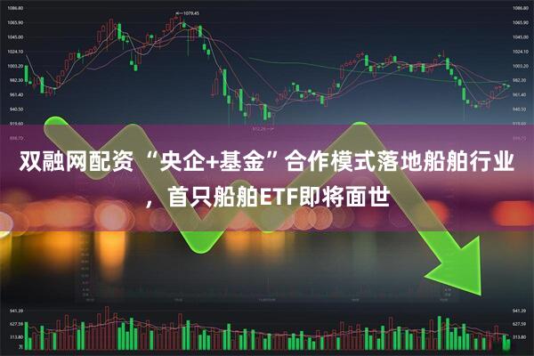 双融网配资 “央企+基金”合作模式落地船舶行业，首只船舶ETF即将面世