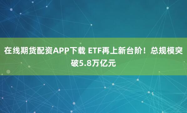 在线期货配资APP下载 ETF再上新台阶！总规模突破5.8万亿元