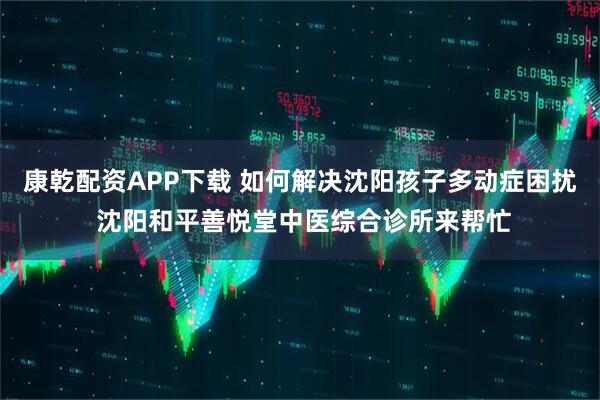 康乾配资APP下载 如何解决沈阳孩子多动症困扰 沈阳和平善悦堂中医综合诊所来帮忙