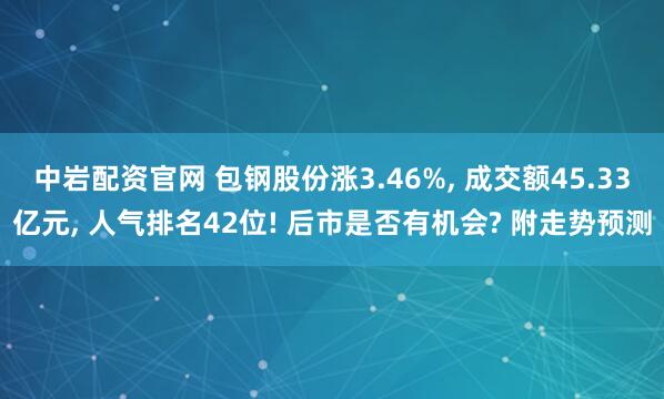 中岩配资官网 包钢股份涨3.46%, 成交额45.33亿元, 人气排名42位! 后市是否有机会? 附走势预测