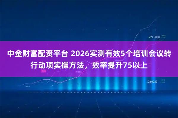 中金财富配资平台 2026实测有效5个培训会议转行动项实操方法，效率提升75以上