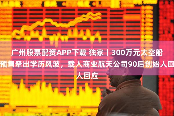 广州股票配资APP下载 独家｜300万元太空船票预售牵出学历风波，载人商业航天公司90后创始人回应