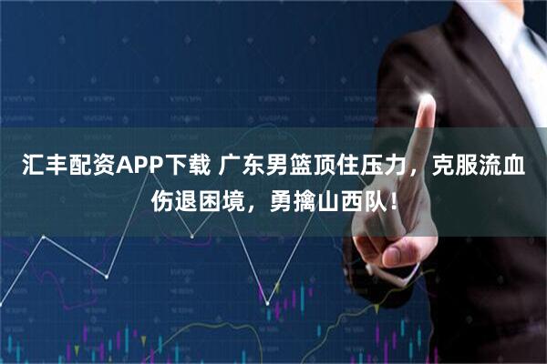 汇丰配资APP下载 广东男篮顶住压力，克服流血伤退困境，勇擒山西队！