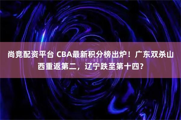 尚竞配资平台 CBA最新积分榜出炉！广东双杀山西重返第二，辽宁跌至第十四？