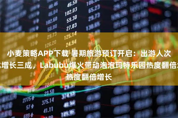 小麦策略APP下载 暑期旅游预订开启：出游人次同比增长三成，Labubu爆火带动泡泡玛特乐园热度翻倍增长