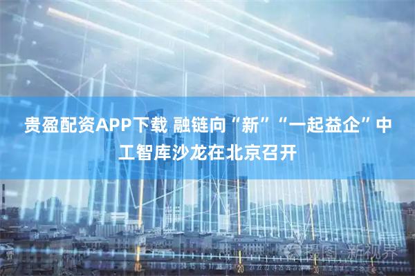 贵盈配资APP下载 融链向“新”“一起益企”中工智库沙龙在北京召开