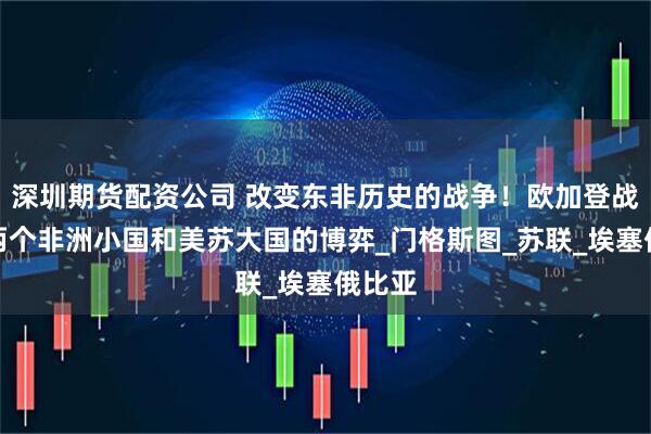 深圳期货配资公司 改变东非历史的战争！欧加登战争，两个非洲小国和美苏大国的博弈_门格斯图_苏联_埃塞俄比亚