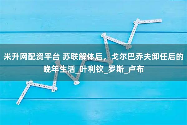 米升网配资平台 苏联解体后，戈尔巴乔夫卸任后的晚年生活_叶利钦_罗斯_卢布
