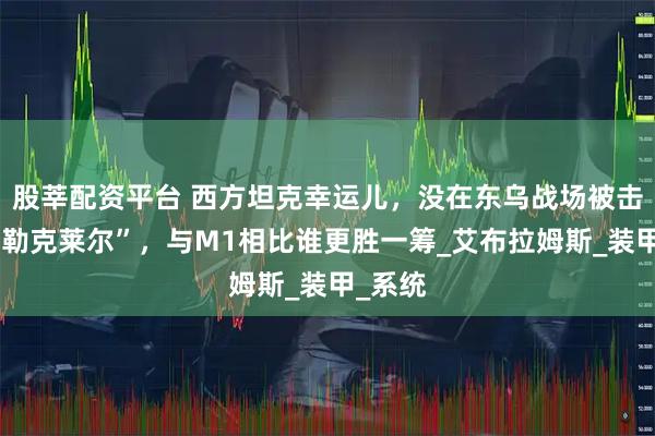 股莘配资平台 西方坦克幸运儿，没在东乌战场被击毁的“勒克莱尔”，与M1相比谁更胜一筹_艾布拉姆斯_装甲_系统