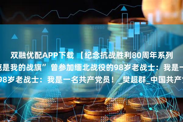 双融优配APP下载 【纪念抗战胜利80周年系列采访·英雄未老】“伤疤是我的战旗” 曾参加缅北战役的98岁老战士：我是一名共产党员！_樊超群_中国共产党_部队