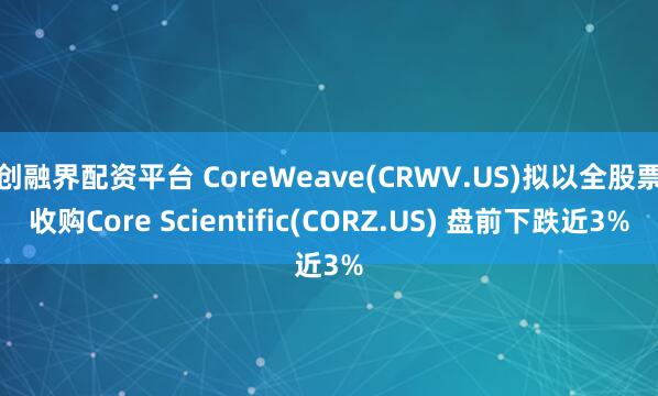 创融界配资平台 CoreWeave(CRWV.US)拟以全股票收购Core Scientific(CORZ.US) 盘前下跌近3%