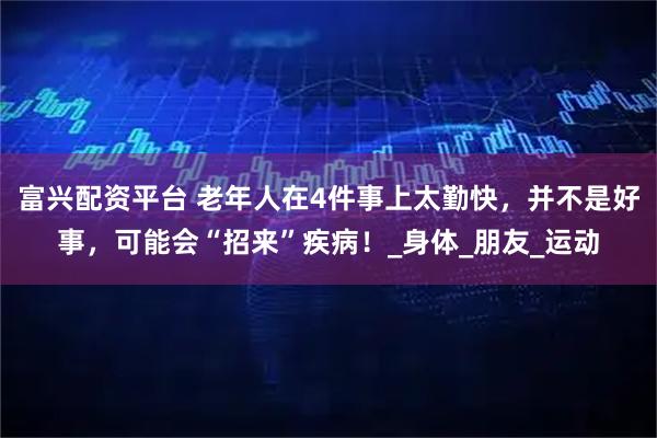 富兴配资平台 老年人在4件事上太勤快，并不是好事，可能会“招来”疾病！_身体_朋友_运动