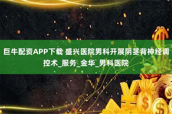 巨牛配资APP下载 盛兴医院男科开展阴茎背神经调控术_服务_金华_男科医院