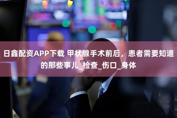 日鑫配资APP下载 甲状腺手术前后，患者需要知道的那些事儿_检查_伤口_身体