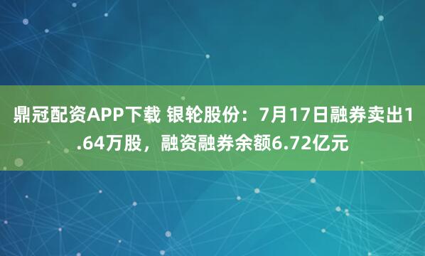 鼎冠配资APP下载 银轮股份：7月17日融券卖出1.64万股，融资融券余额6.72亿元