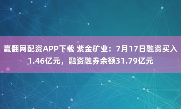 赢翻网配资APP下载 紫金矿业:7月17日融资买入1.46亿元,融资融券余额31.79亿元
