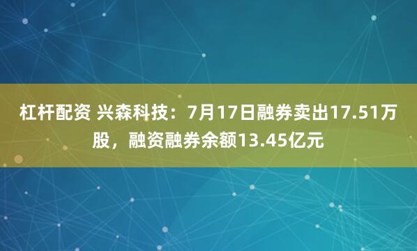 杠杆配资 兴森科技：7月17日融券卖出17.51万股，融资融券余额13.45亿元
