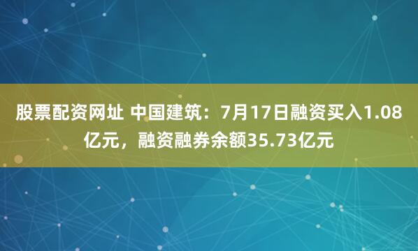 股票配资网址 中国建筑：7月17日融资买入1.08亿元，融资融券余额35.73亿元