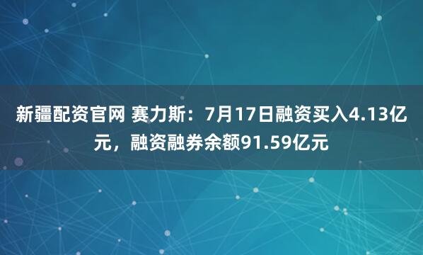 新疆配资官网 赛力斯：7月17日融资买入4.13亿元，融资融券余额91.59亿元
