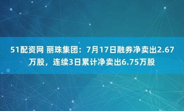 51配资网 丽珠集团：7月17日融券净卖出2.67万股，连续3日累计净卖出6.75万股