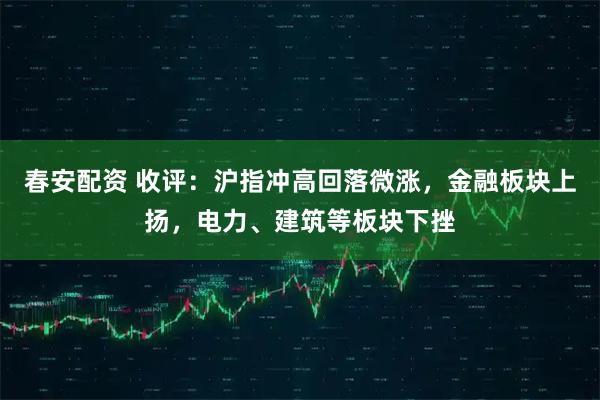 春安配资 收评:沪指冲高回落微涨,金融板块上扬,电力、建筑等板块下挫