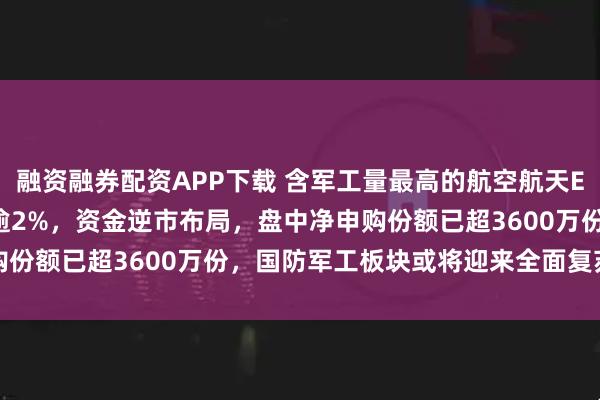 融资融券配资APP下载 含军工量最高的航空航天ETF天弘(159241)跌逾2%，资金逆市布局，盘中净申购份额已超3600万份，国防军工板块或将迎来全面复苏景气拐点