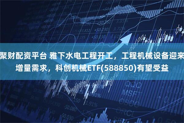 聚财配资平台 雅下水电工程开工，工程机械设备迎来增量需求，科创机械ETF(588850)有望受益