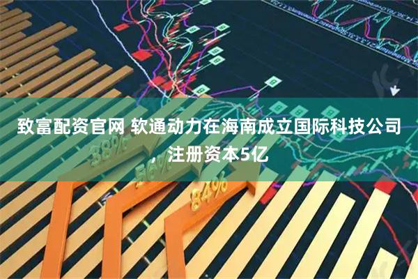 致富配资官网 软通动力在海南成立国际科技公司，注册资本5亿