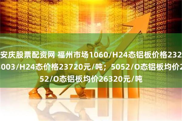 安庆股票配资网 福州市场1060/H24态铝板价格23220元/吨；3003/H24态价格23720元/吨；5052/O态铝板均价26320元/吨