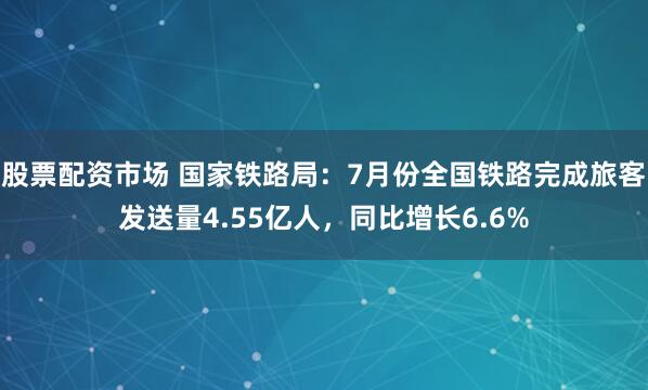 股票配资市场 国家铁路局：7月份全国铁路完成旅客发送量4.55亿人，同比增长6.6%